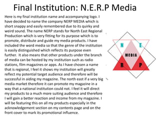 Final Institution: N.E.R.P Media
Here is my final institution name and accompanying logo. I
have decided to name the company NERP MEDIA which is
short snappy and easily remembered due to its quirky and
weird sound. The name NERP stands for North East Regional
Production which is very fitting for its purpose which is to
promote, distribute and guide my media products. I have
included the word media so that the genre of the institution
is easily distinguished which reflects its purpose even
further. It also means that other products under the branch
of media can be hosted by my institution such as radio
stations, film magazines or apps. As I have chosen a name
that is regional, I feel it shows my institution will greatly
reflect my potential target audience and therefore will be
successful in aiding my magazine. The north east if a very big
media market therefore it can promote my magazine in a
way that a national institution could not. I feel it will direct
my products to a much more suiting audience and therefore
I will gain a better reaction and income from my magazine. I
will be featuring this on all my products especially in the
acknowledgement section on my contents page and on the
front cover to mark its promotional influence.
 