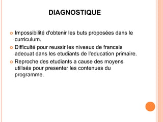 DIAGNOSTIQUE

 Impossibilité d'obtenir les buts proposées dans le
  curriculum.
 Difficulté pour reussir les niveaux de francais
  adecuat dans les etudiants de l'education primaire.
 Reproche des etudiants a cause des moyens
  utilisés pour presenter les contenues du
  programme.
 