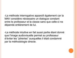 -La méthode interrogative apparaît également car la
MAV considère nécessaire un dialogue constant
entre le professeur et la classe sans que celle-ci ne
dépende entièrement de lui.

-La méthode intuitive en fait aussi partie étant donné
que l’image audiovisuelle permet au professeur
d’éviter les “pitreries” auxquelles il était condamné
par la méthodologie directe.
 