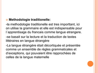    Methodologie traditionelle:
-la methodologie traditionelle est tres importtant, ici
on utilise la grammaire et elle est indispensable pour
l´apprentisage du francais comme langue etrangere.
-se basait sur la lecture et la traduction de textes
littéraires en langue étrangère
-La langue étrangère était décortiquée et présentée
comme un ensemble de règles grammaticales et
d’exceptions, qui pouvaient être rapprochées de
celles de la langue maternelle
 