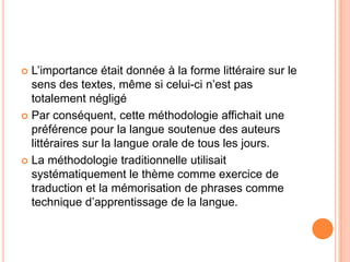  L’importance était donnée à la forme littéraire sur le
  sens des textes, même si celui-ci n’est pas
  totalement négligé
 Par conséquent, cette méthodologie affichait une
  préférence pour la langue soutenue des auteurs
  littéraires sur la langue orale de tous les jours.
 La méthodologie traditionnelle utilisait
  systématiquement le thème comme exercice de
  traduction et la mémorisation de phrases comme
  technique d’apprentissage de la langue.
 