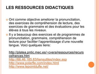 LES RESSOURCES DIDACTIQUES

 Ont comme objective ameliorer la pronunctiation,
  des exercices de compréhension de lecture, des
  exercices de grammaire et des évaluations pour les
  élèves à tous les niveaux.
 Il y a beaucoup des exercices et de programmes de
  pronunctiation, grammaire, comprèhension de
  lecture pour faciliter l’apprentissage d’une nouvelle
  langue. Voici quelques liens:

    http://platea.pntic.mec.es/~cvera/ressources/recurs
    osfrances.htm
    http://66.46.185.83/liensutiles/index.asp
    http://www.polarfle.com/index.html
    http://www.lepointdufle.net/
 
