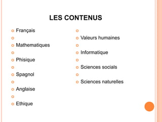 LES CONTENUS
   Français          

                        Valeurs humaines
   Mathematiques     

                        Informatique
   Phisique          

                        Sciences socials
   Spagnol           

                        Sciences naturelles
   Anglaise


   Ethique
 