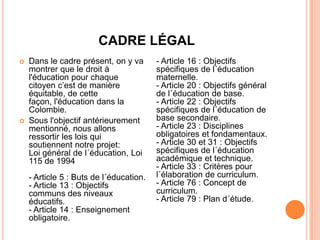 CADRE LÉGAL
   Dans le cadre présent, on y va       - Article 16 : Objectifs
    montrer que le droit à               spécifiques de l´éducation
    l'éducation pour chaque              maternelle.
    citoyen c’est de manière             - Article 20 : Objectifs général
    équitable, de cette                  de l´éducation de base.
    façon, l'éducation dans la           - Article 22 : Objectifs
    Colombie.                            spécifiques de l´éducation de
   Sous l'objectif antérieurement       base secondaire.
    mentionné, nous allons               - Article 23 : Disciplines
    ressortir les lois qui               obligatoires et fondamentaux.
    soutiennent notre projet:            - Article 30 et 31 : Objectifs
    Loi général de l´éducation, Loi      spécifiques de l´éducation
    115 de 1994                          académique et technique.
                                         - Article 33 : Critères pour
    - Article 5 : Buts de l´éducation.   l´élaboration de curriculum.
    - Article 13 : Objectifs             - Article 76 : Concept de
    communs des niveaux                  curriculum.
    éducatifs.                           - Article 79 : Plan d´étude.
    - Article 14 : Enseignement
    obligatoire.
 
