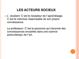 LES ACTEURS SOCIEUX
   L` etudiant: C`est le recepteur de l`aprendisage.
    C´est le individue responsable de son propre
    connaissance.

    Le professeur: C´est la personne qui transmet des
    connaissances encadrée dans une science
    particulièrepu de l´art.
 