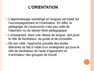 L’ORIENTATION

 L’apprentissage autodirigé en langues est basé sur
  l’accompagnement et l’orientation. En effet, la
  pédagogie de l’autonomie n’est pas celle de
  l’abandon ou du laisser-faire pédagogique
 L’enseignant, dans une classe de langue, doit jouer
  le rôle de facilitateur, de guide et de conseiller.
 De son côté, l’approche actuelle des textes
  littéraires se fait à l’aide d’un enseignant qui joue le
  rôle de facilitateur de l’acte d’apprendre et
  d’animateur des groupes de travail.
 