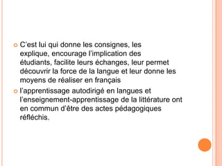  C’est lui qui donne les consignes, les
  explique, encourage l’implication des
  étudiants, facilite leurs échanges, leur permet
  découvrir la force de la langue et leur donne les
  moyens de réaliser en français
 l’apprentissage autodirigé en langues et
  l’enseignement-apprentissage de la littérature ont
  en commun d’être des actes pédagogiques
  réfléchis.
 