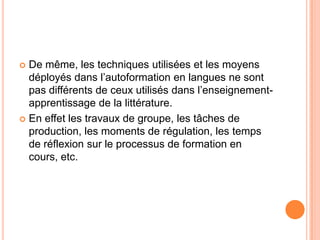  De même, les techniques utilisées et les moyens
  déployés dans l’autoformation en langues ne sont
  pas différents de ceux utilisés dans l’enseignement-
  apprentissage de la littérature.
 En effet les travaux de groupe, les tâches de
  production, les moments de régulation, les temps
  de réflexion sur le processus de formation en
  cours, etc.
 