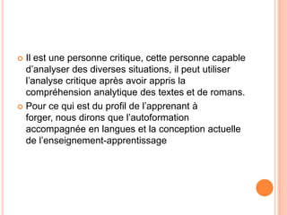  Il est une personne critique, cette personne capable
  d’analyser des diverses situations, il peut utiliser
  l’analyse critique après avoir appris la
  compréhension analytique des textes et de romans.
 Pour ce qui est du profil de l’apprenant à
  forger, nous dirons que l’autoformation
  accompagnée en langues et la conception actuelle
  de l’enseignement-apprentissage
 