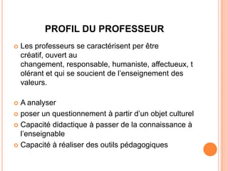PROFIL DU PROFESSEUR
   Les professeurs se caractérisent per être
    créatif, ouvert au
    changement, responsable, humaniste, affectueux, t
    olérant et qui se soucient de l’enseignement des
    valeurs.

 A analyser
 poser un questionnement à partir d’un objet culturel

 Capacité didactique à passer de la connaissance à
  l’enseignable
 Capacité à réaliser des outils pédagogiques
 