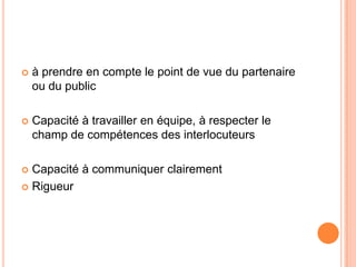    à prendre en compte le point de vue du partenaire
    ou du public

   Capacité à travailler en équipe, à respecter le
    champ de compétences des interlocuteurs

 Capacité à communiquer clairement
 Rigueur
 