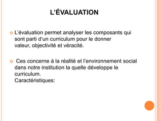 L’ÉVALUATION

   L’évaluation permet analyser les composants qui
    sont parti d’un curriculum pour le donner
    valeur, objectivité et véracité.

    Ces concerne á la réalité et l’environnement social
    dans notre institution la quelle développe le
    curriculum.
    Caractéristiques:
 