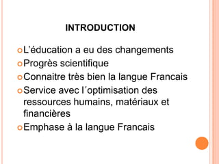 INTRODUCTION

 L’éducation a eu des changements
 Progrès scientifique
 Connaitre très bien la langue Francais
 Service avec l´optimisation des
  ressources humains, matériaux et
  financières
 Emphase à la langue Francais
 