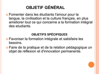 OBJETIF GÉNÉRAL
 Fomenter  dans les étudiants l'amour pour la
 langue, la civilisation et la culture français, en plus
 ameliorer tout ce qui concerne a la formation intégral
 des etudiants.

                  OBJETIFS SPÉCIFIQUES
 Favoriser   la formation intégrale et satisfaire les
  besoins.
 Faire de la pratique et de la relation pédagogique un
  objet de réflexion et d'innovation permanente.
 