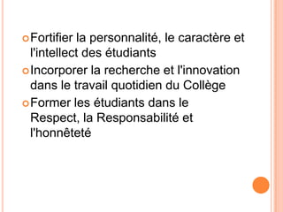  Fortifier la personnalité, le caractère et
  l'intellect des étudiants
 Incorporer la recherche et l'innovation
  dans le travail quotidien du Collège
 Former les étudiants dans le
  Respect, la Responsabilité et
  l'honnêteté
 