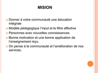 MISION

 Donner à notre communauté une éducation
  intégrale
 Modèle pédagogique l’input et le filtre affective

 Personnes avec nouvelles connaissances

 Bonne motivation et une bonne application de
  l’enseignement reçu.
 On pense à la communauté et l’amélioration de nos
  services.
 