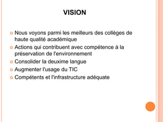 VISION

 Nous voyons parmi les meilleurs des collèges de
  haute qualité académique
 Actions qui contribuent avec compétence à la
  préservation de l'environnement
 Consolider la deuxime langue

 Augmenter l'usage du TIC

 Compétents et l'infrastructure adéquate
 
