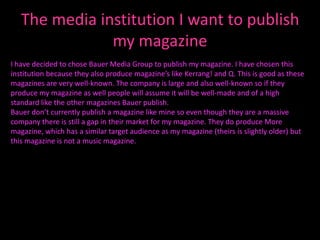 The media institution I want to publish
               my magazine
I have decided to chose Bauer Media Group to publish my magazine. I have chosen this
institution because they also produce magazine’s like Kerrang! and Q. This is good as these
magazines are very well-known. The company is large and also well-known so if they
produce my magazine as well people will assume it will be well-made and of a high
standard like the other magazines Bauer publish.
Bauer don’t currently publish a magazine like mine so even though they are a massive
company there is still a gap in their market for my magazine. They do produce More
magazine, which has a similar target audience as my magazine (theirs is slightly older) but
this magazine is not a music magazine.
 