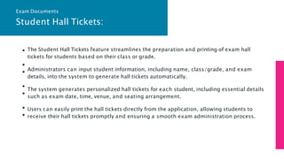 Student Hall Tickets:
The Student Hall Tickets feature streamlines the preparation and printing of exam hall
tickets for students based on their class or grade.
Administrators can input student information, including name, class/grade, and exam
details, into the system to generate hall tickets automatically.
The system generates personalized hall tickets for each student, including essential details
such as exam date, time, venue, and seating arrangement.
Users can easily print the hall tickets directly from the application, allowing students to
receive their hall tickets promptly and ensuring a smooth exam administration process.
Exam Documents
 