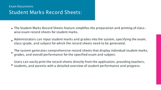 Student Marks Record Sheets:
The Student Marks Record Sheets feature simplifies the preparation and printing of class-
wise exam record sheets for student marks.
Administrators can input student marks and grades into the system, specifying the exam,
class/grade, and subject for which the record sheets need to be generated.
The system generates comprehensive record sheets that display individual student marks,
grades, and overall performance for the specified exam and subject.
Users can easily print the record sheets directly from the application, providing teachers,
students, and parents with a detailed overview of student performance and progress.
Exam Documents
 