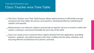 Class/Teacher wise Time Table:
The Class/Teacher wise Time Table feature allows administrators to efficiently manage
and generate time tables for classes and teachers, facilitating effective scheduling of
subjects and periods.
Administrators can allocate subjects and periods to specific classes or teachers within the
system, creating a structured timetable for each day of the week.
.
Users can easily access and print these reports directly from the application, providing
teachers, students, and administrators with clear visibility into the daily schedules and
ensuring efficient coordination of academic activities.
Time table & Academic year
 