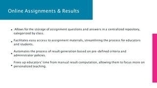 Online Assignments & Results
Allows for the storage of assignment questions and answers in a centralized repository,
categorized by class.
Facilitates easy access to assignment materials, streamlining the process for educators
and students.
Automates the process of result generation based on pre-defined criteria and
administrator policies.
Frees up educators' time from manual result computation, allowing them to focus more on
personalized teaching.
 