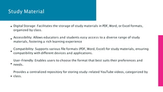 Study Material
Digital Storage: Facilitates the storage of study materials in PDF, Word, or Excel formats,
organized by class.
Accessibility: Allows educators and students easy access to a diverse range of study
materials, fostering a rich learning experience
Compatibility: Supports various file formats (PDF, Word, Excel) for study materials, ensuring
compatibility with different devices and applications.
User-Friendly: Enables users to choose the format that best suits their preferences and
needs.
Provides a centralized repository for storing study-related YouTube videos, categorized by
class.
 