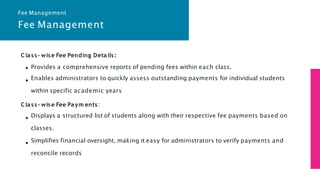 Fee Management
Class- wise Fee Pending Details:
Provides a comprehensive reports of pending fees within each class.
Enables administrators to quickly assess outstanding payments for individual students
within specific academic years
Class- wise Fee Paym ents:
Displays a structured list of students along with their respective fee payments based on
classes.
Simplifies financial oversight, making it easy for administrators to verify payments and
reconcile records
Fee Management
 