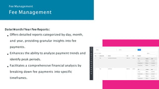 Fee Management
Date/M onth/Year Fee Reports:
Offers detailed reports categorized by day, month,
and year, providing granular insights into fee
payments.
Enhances the ability to analyze payment trends and
identify peak periods.
Facilitates a comprehensive financial analysis by
breaking down fee payments into specific
timeframes.
Fee Management
 
