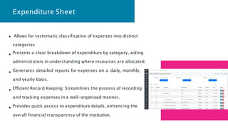 Expenditure Sheet
Allows for systematic classification of expenses into distinct
categories
Presents a clear breakdown of expenditure by category, aiding
administrators in understanding where resources are allocated.
Generates detailed reports for expenses on a daily, monthly,
and yearly basis.
Efficient Record Keeping: Streamlines the process of recording
and tracking expenses in a well-organized manner.
Provides quick access to expenditure details, enhancing the
overall financial transparency of the institution.
 