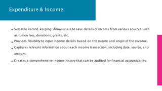 Expenditure & Income
Versatile Record-keeping: Allows users to save details of income from various sources such
as tuition fees, donations, grants, etc.
Provides flexibility to input income details based on the nature and origin of the revenue.
Captures relevant information about each income transaction, including date, source, and
amount.
Creates a comprehensive income history that can be audited for financial accountability.
 