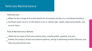 Vehicles Maintenance
Vehicles List
Allows for the storage of essential details for all institute vehicles in a centralized database.
Facilitates quick access to information such as vehicle type, model, registration details, and
current status.
Fuel & Maintenance Details
Allows for the input of fuel consumption data, including date, quantity, and cost.
Enables the analysis of fuel consumption patterns, aiding in optimizing vehicle efficiency and
reducing operational costs.
 