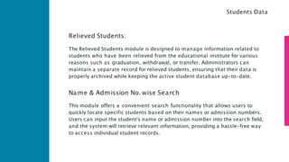 Relieved Students:
The Relieved Students module is designed to manage information related to
students who have been relieved from the educational institute for various
reasons such as graduation, withdrawal, or transfer. Administrators can
maintain a separate record for relieved students, ensuring that their data is
properly archived while keeping the active student database up-to-date.
Name & Admission No. wise Search
This module offers a convenient search functionality that allows users to
quickly locate specific students based on their names or admission numbers.
Users can input the student's name or admission number into the search field,
and the system will retrieve relevant information, providing a hassle-free way
to access individual student records.
Students Data
 