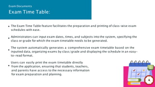 The Exam Time Table feature facilitates the preparation and printing of class-wise exam
schedules with ease.
Administrators can input exam dates, times, and subjects into the system, specifying the
class or grade for which the exam timetable needs to be generated.
The system automatically generates a comprehensive exam timetable based on the
inputted data, organizing exams by class/grade and displaying the schedule in an easy-
to-read format.
Users can easily print the exam timetable directly
from the application, ensuring that students, teachers,
and parents have access to the necessary information
for exam preparation and planning.
Exam Time Table:
Exam Documents
 