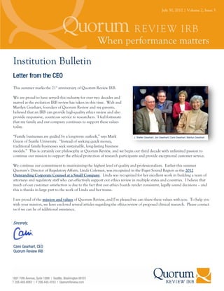 July 30, 2012 | Volume 2, Issue 3




Institution Bulletin
Letter from the CEO
This summer marks the 21st anniversary of Quorum Review IRB.

We are proud to have served this industry for over two decades and
marvel at the evolution IRB review has taken in this time. Walt and
Marilyn Gearhart, founders of Quorum Review and my parents,
believed that an IRB can provide high-quality ethics review and also
provide responsive, courteous service to researchers. I feel fortunate
that my family and our company continues to support these values
today.

“Family businesses are guided by a long-term outlook,” says Mark            J. Walter Gearhart, Jim Gearhart, Cami Gearhart, Marilyn Gearhart
Green of Seattle University. “Instead of seeking quick money,
traditional family businesses seek sustainable, long-lasting business
models.” This is certainly our philosophy at Quorum Review, and we begin our third decade with unlimited passion to
continue our mission to support the ethical protection of research participants and provide exceptional customer service.

We continue our commitment to maintaining the highest level of quality and professionalism. Earlier this summer
Quorum’s Director of Regulatory Affairs, Linda Coleman, was recognized in the Puget Sound Region as the 2012
Outstanding Corporate Counsel at a Small Company. Linda was recognized for her excellent work in building a team of
attorneys and regulatory staff who can effectively support our ethics review in multiple states and countries. I believe that
much of our customer satisfaction is due to the fact that our ethics boards render consistent, legally sound decisions – and
this is thanks in large part to the work of Linda and her teams.

I am proud of the mission and values of Quorum Review, and I’m pleased we can share these values with you. To help you
with your mission, we have enclosed several articles regarding the ethics review of proposed clinical research. Please contact
us if we can be of additional assistance.


Sincerely,




Cami Gearhart, CEO
Quorum Review IRB
 