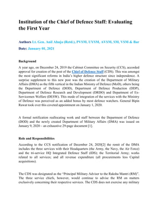 Institution of the Chief of Defence Staff: Evaluating
the First Year
Authors Lt. Gen. Anil Ahuja (Retd.), PVSM, UYSM, AVSM, SM, VSM & Bar
Date: January 01, 2021
Background
A year ago, on December 24, 2019 the Cabinet Committee on Security (CCS), accorded
approval for creation of the post of the Chief of Defence Staff (CDS). This was amongst
the most significant reforms in India’s higher defence structure since independence. A
surprise supplement to this new post was the creation of the Department of Military
Affairs (DMA) as the fifth vertical in the Indian Ministry of Defence (MoD), others being
the Department of Defence (DOD), Department of Defence Production (DDP),
Department of Defence Research and Development (DRDO) and Department of Ex-
Servicemen Welfare (DESW). This mode of integration of the services with the Ministry
of Defence was perceived as an added bonus by most defence watchers. General Bipin
Rawat took over this coveted appointment on January 1, 2020.
A formal notification reallocating work and staff between the Department of Defence
(DOD) and the newly created Department of Military Affairs (DMA) was issued on
January 9, 2020 – an exhaustive 29-page document [1].
Role and Responsibilities
According to the CCS notification of December 24, 2020[2] the remit of the DMA
includes the three services with their Headquarters (the Army, the Navy, the Air Force)
and the tri-service HQ Integrated Defence Staff (IDS); the Territorial Army; works
related to all services; and all revenue expenditure (all procurements less Capital
acquisitions).
The CDS was designated as the “Principal Military Adviser to the Raksha Mantri (RM)”.
The three service chiefs, however, would continue to advise the RM on matters
exclusively concerning their respective services. The CDS does not exercise any military
 