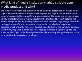 What kind of media institution might distribute your
media product and why?
The type of institutions and publishers which would be best suited for me are a big
large scale mass market institution, which appeals to a large audience as the music
genre of pop which I have used for my own magazine. The genre pop includes a large
variety of artists which are hugely popular in the charts and have yet become well
known. The publishers of the magazine would need to have a large budget to feature
the hugely successful stars within the magazine but yet also be a large scale
business, which know the right ways to catch the attention of the particular audience
in which my magazine is aimed towards. Because the more magazines sold to the
audience, the larger profit the magazine will make, meaning a larger budget to spend
on improving the magazine as a whole.
 