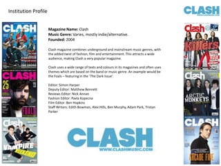 Institution Profile Magazine Name: Clash  Music Genre: Varies, mostly indie/alternative. Founded: 2004 Clash magazine combines underground and mainstream music genres, with the added twist of fashion, film and entertainment. This attracts a wide audience, making Clash a very popular magazine.  Clash uses a wide range of texts and colours in its magazines and often uses themes which are based on the band or music genre. An example would be the Foals – featuring in the ‘The Dark Issue’.  Editor: Simon Harper Deputy Editor: Matthew Bennett Reviews Editor: Nick Annan Fashion Editor: Pavla Kopecna Film Editor: Ben Hopkins Staff Writers: Edith Bowman, Alex Hills, Ben Murphy, Adam Park, Tristan Parker 