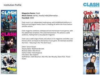 Institution Profile Magazine Name: Clash  Music Genre: Varies, mostly indie/alternative. Founded: 2004 Clash music is an independent media group, with established platforms in both print and digital media. Clash is a leading UK within the music fashion and film sectors. Clash magazine combines underground and mainstream music genres, with the added twist of fashion, film and entertainment. This attracts a wide audience, making Clash a very popular magazine.  Clash uses a wide range of texts and colours in its magazines and often uses themes which are based on the band or music genre. An example would be the Foals – featuring in the ‘The Dark Issue’.  Editor: Simon Harper Deputy Editor: Matthew Bennett Reviews Editor: Nick Annan Fashion Editor: Pavla Kopecna Film Editor: Ben Hopkins Staff Writers: Edith Bowman, Alex Hills, Ben Murphy, Adam Park, Tristan Parker 