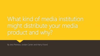 What kind of media institution
might distribute your media
product and why?
By Jess Prentice, Jordan Carter and Harry Foord
 