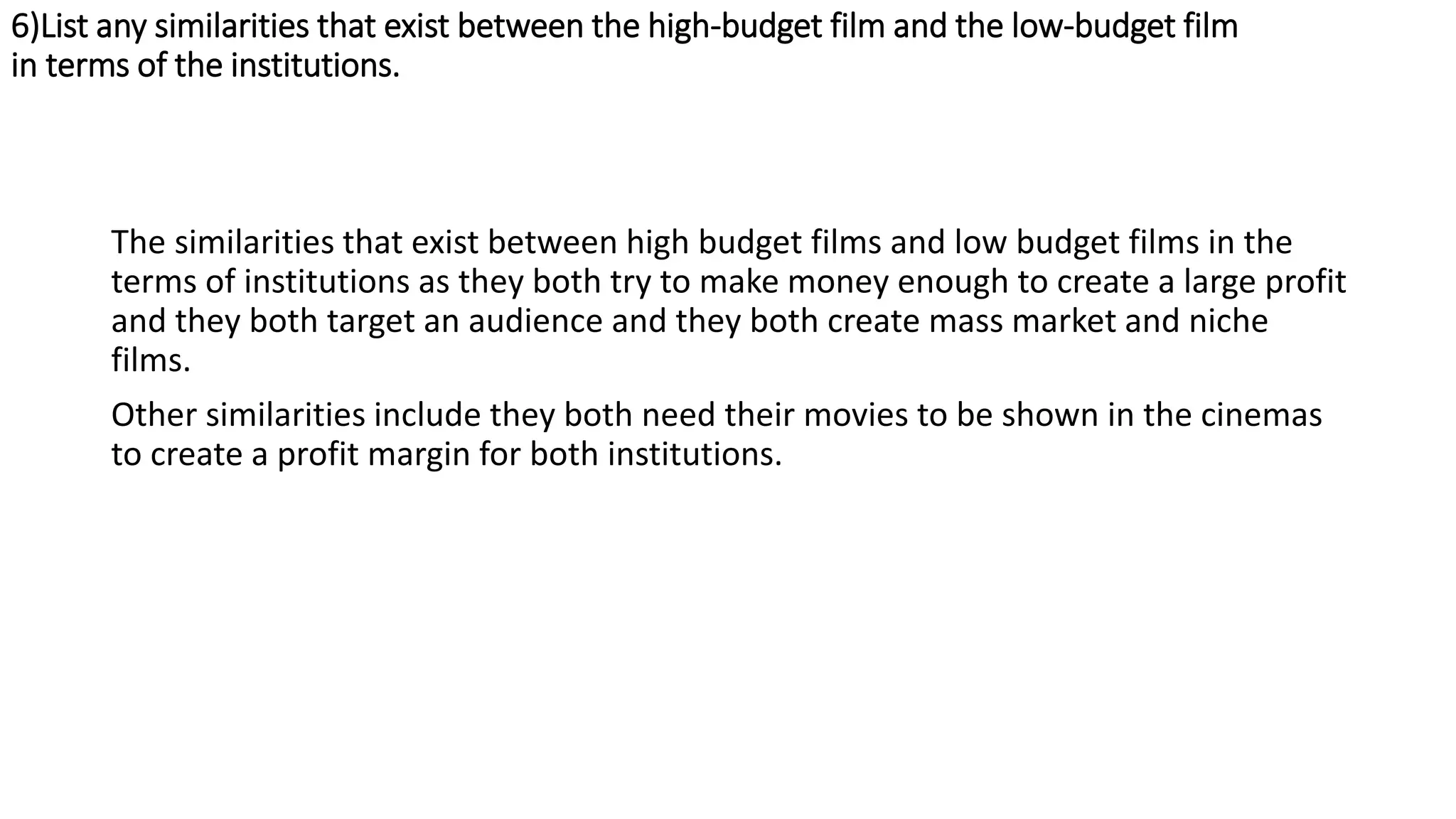 6)List any similarities that exist between the high-budget film and the low-budget film
in terms of the institutions.
The similarities that exist between high budget films and low budget films in the
terms of institutions as they both try to make money enough to create a large profit
and they both target an audience and they both create mass market and niche
films.
Other similarities include they both need their movies to be shown in the cinemas
to create a profit margin for both institutions.
 