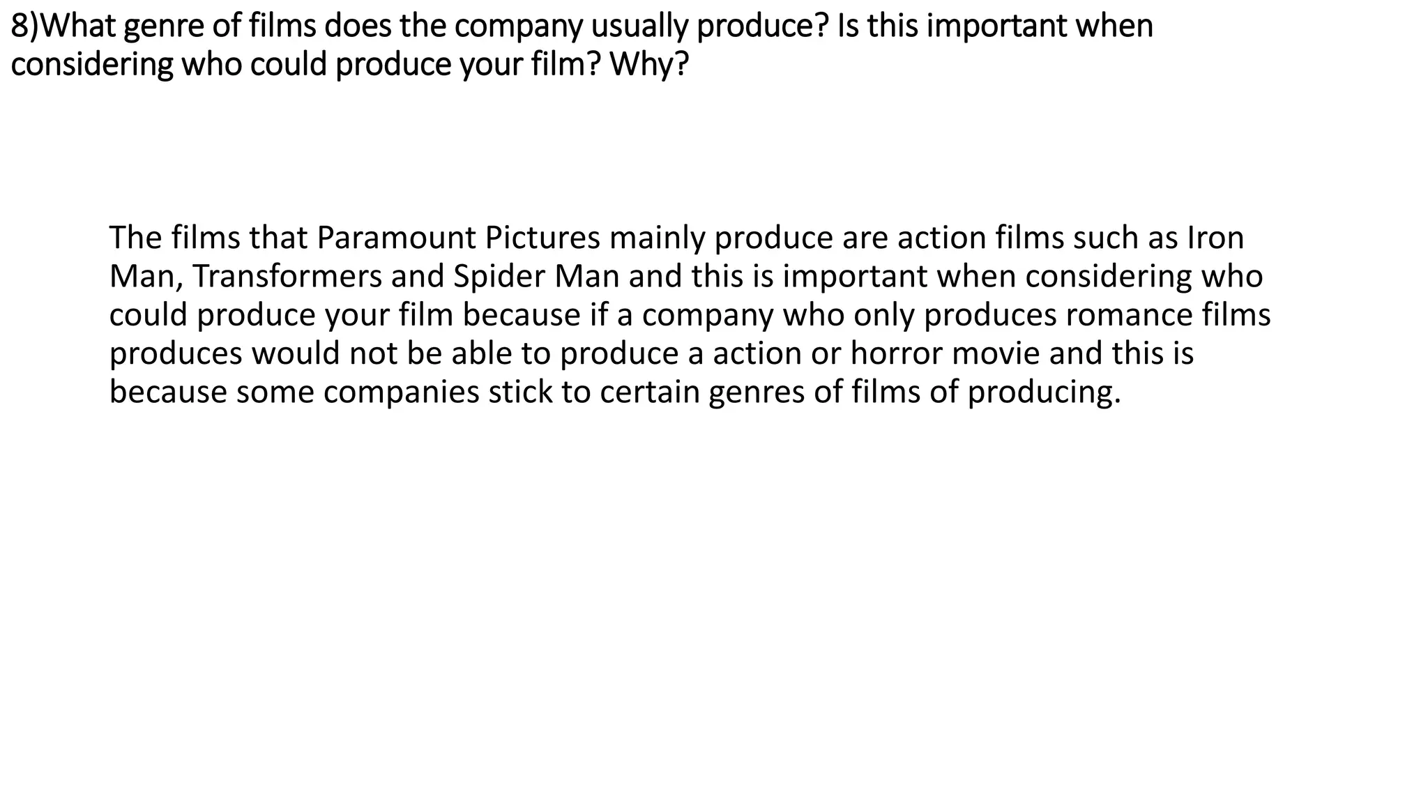 8)What genre of films does the company usually produce? Is this important when
considering who could produce your film? Why?
The films that Paramount Pictures mainly produce are action films such as Iron
Man, Transformers and Spider Man and this is important when considering who
could produce your film because if a company who only produces romance films
produces would not be able to produce a action or horror movie and this is
because some companies stick to certain genres of films of producing.
 