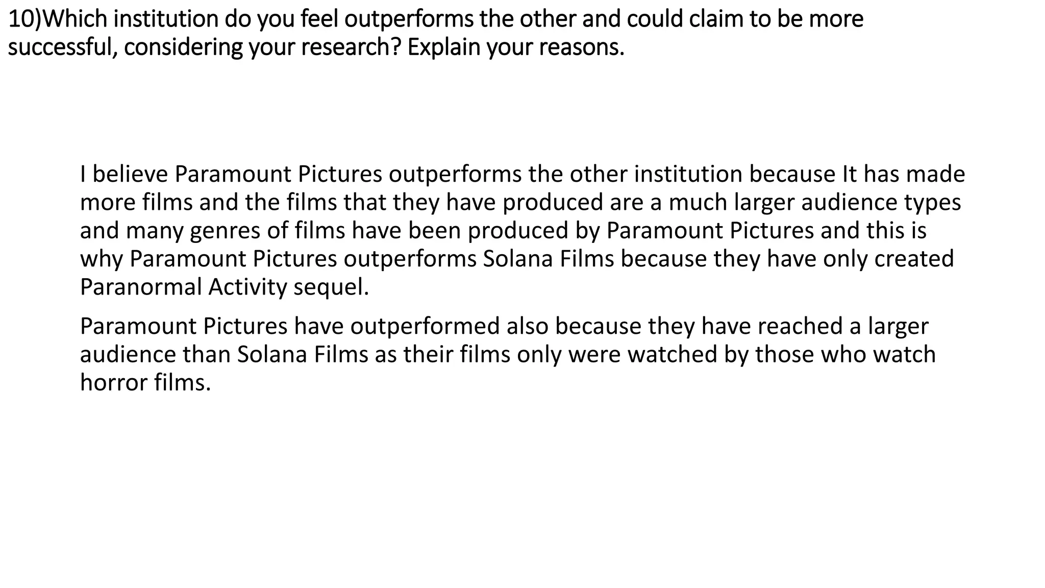 10)Which institution do you feel outperforms the other and could claim to be more
successful, considering your research? Explain your reasons.
I believe Paramount Pictures outperforms the other institution because It has made
more films and the films that they have produced are a much larger audience types
and many genres of films have been produced by Paramount Pictures and this is
why Paramount Pictures outperforms Solana Films because they have only created
Paranormal Activity sequel.
Paramount Pictures have outperformed also because they have reached a larger
audience than Solana Films as their films only were watched by those who watch
horror films.
 