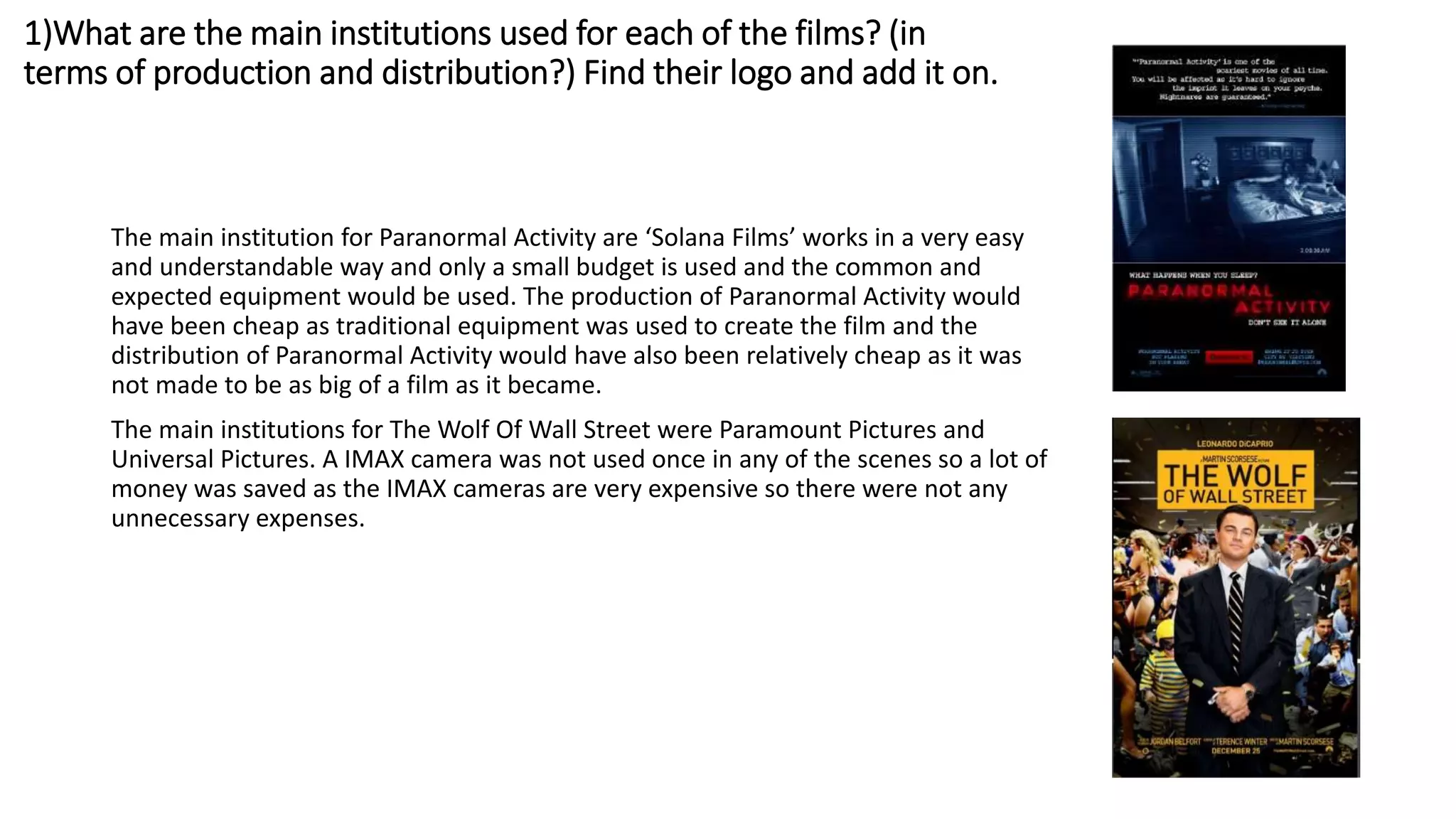 1)What are the main institutions used for each of the films? (in
terms of production and distribution?) Find their logo and add it on.
The main institution for Paranormal Activity are ‘Solana Films’ works in a very easy
and understandable way and only a small budget is used and the common and
expected equipment would be used. The production of Paranormal Activity would
have been cheap as traditional equipment was used to create the film and the
distribution of Paranormal Activity would have also been relatively cheap as it was
not made to be as big of a film as it became.
The main institutions for The Wolf Of Wall Street were Paramount Pictures and
Universal Pictures. A IMAX camera was not used once in any of the scenes so a lot of
money was saved as the IMAX cameras are very expensive so there were not any
unnecessary expenses.
 