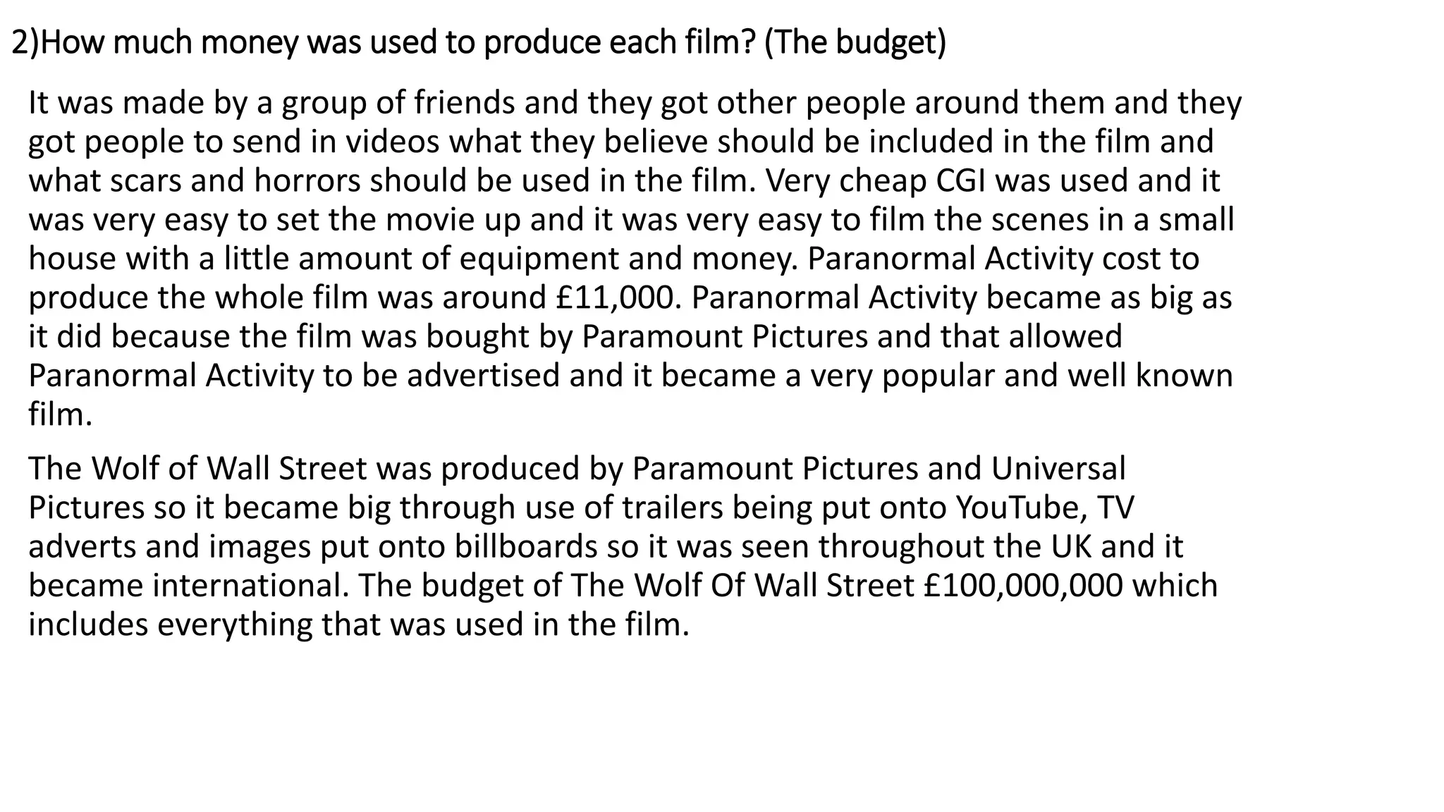 2)How much money was used to produce each film? (The budget)
It was made by a group of friends and they got other people around them and they
got people to send in videos what they believe should be included in the film and
what scars and horrors should be used in the film. Very cheap CGI was used and it
was very easy to set the movie up and it was very easy to film the scenes in a small
house with a little amount of equipment and money. Paranormal Activity cost to
produce the whole film was around £11,000. Paranormal Activity became as big as
it did because the film was bought by Paramount Pictures and that allowed
Paranormal Activity to be advertised and it became a very popular and well known
film.
The Wolf of Wall Street was produced by Paramount Pictures and Universal
Pictures so it became big through use of trailers being put onto YouTube, TV
adverts and images put onto billboards so it was seen throughout the UK and it
became international. The budget of The Wolf Of Wall Street £100,000,000 which
includes everything that was used in the film.
 