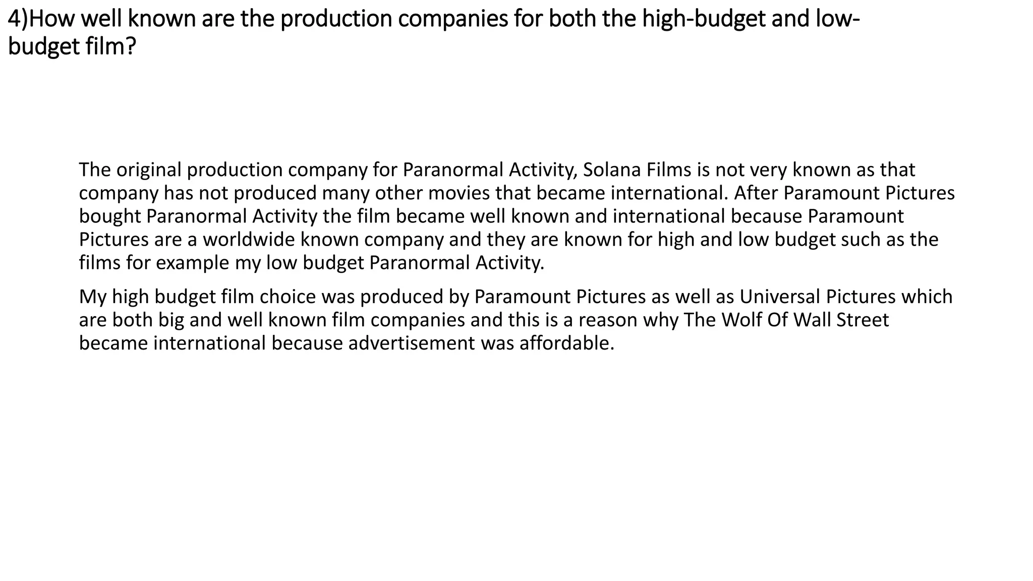 4)How well known are the production companies for both the high-budget and low-
budget film?
The original production company for Paranormal Activity, Solana Films is not very known as that
company has not produced many other movies that became international. After Paramount Pictures
bought Paranormal Activity the film became well known and international because Paramount
Pictures are a worldwide known company and they are known for high and low budget such as the
films for example my low budget Paranormal Activity.
My high budget film choice was produced by Paramount Pictures as well as Universal Pictures which
are both big and well known film companies and this is a reason why The Wolf Of Wall Street
became international because advertisement was affordable.
 