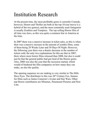 Institution Research<br /> <br />At the present time, the most profitable genre is currently Comedy, however, Horror and Thriller are both in the top 10 (our movie is a hybrid of the two genres), and the most commonly used Antagonist is usually Zombies and Vampires.  The top selling Horror film of all time was Jaws, as this was quite a common fear in America at the time.<br /> <br />In 2007 there was a massive increase in ticket sales, as this is when their was a massive increase in the amount of zombie films, some of them being 28 Weeks Later and 30 Days Of Night. However, the following year there was a drastic decrease in the number of tickets sold, the only two explanations for this are that in 2007, there where more horror films released than 2008, but also it could just be that the general public had got tired of the Horror genre. Also, 2008 was also the year that the recession started, which would of hindered the film companies on how many they can make, an also the quality.<br /> <br />The opening sequence we are making is very similar to The Hills Have Eyes. The distributor to this was 20th Century Fox, famous for films such as James Cameron’s Avatar and Star Wars. Other top Horror contributors are Miramax, Paramount Pictures and New Line.<br /> <br />Top Facts<br /> <br />Horror                       <br />295 Movies<br />Total Gross - $8,623,164,940<br />Average Gross - $29,231,068<br />Market Share – 4.82%<br /> <br />Thriller<br />485 Movies<br />Total Gross $13,343,947,659<br />Average Gross - $27,513,294<br />Market Share – 7.47%<br />
