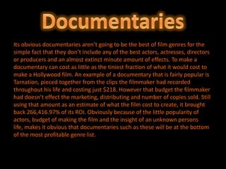 Its obvious documentaries aren’t going to be the best of film genres for the
simple fact that they don’t include any of the best actors, actresses, directors
or producers and an almost extinct minute amount of effects. To make a
documentary can cost as little as the tiniest fraction of what it would cost to
make a Hollywood film. An example of a documentary that is fairly popular is
Tarnation, pieced together from the clips the filmmaker had recorded
throughout his life and costing just $218. However that budget the filmmaker
had doesn’t effect the marketing, distributing and number of copies sold. Still
using that amount as an estimate of what the film cost to create, it brought
back 266,416.97% of its ROI. Obviously because of the little popularity of
actors, budget of making the film and the insight of an unknown persons
life, makes it obvious that documentaries such as these will be at the bottom
of the most profitable genre list.
 