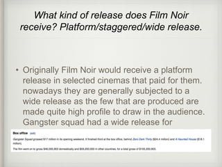 What kind of release does Film Noir 
receive? Platform/staggered/wide release. 
• Originally Film Noir would receive a platform 
release in selected cinemas that paid for them. 
nowadays they are generally subjected to a 
wide release as the few that are produced are 
made quite high profile to draw in the audience. 
Gangster squad had a wide release for 
example. 
 