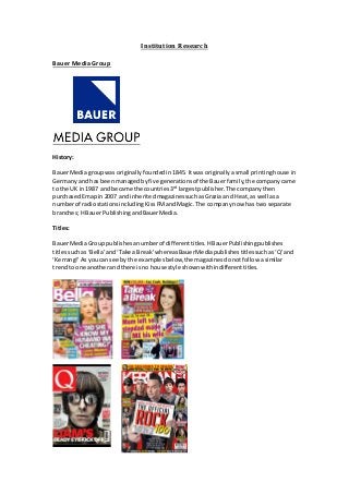 Institution Research 
Bauer Media Group 
History: 
Bauer Media group was originally founded in 1845. It was originally a small printing house in 
Germany and has been managed by five generations of the Bauer family, the company came 
to the UK in 1987 and became the countries 3rd largest publisher. The company then 
purchased Emap in 2007 and inherited magazines such as Grazia and Heat, as well as a 
number of radio stations including Kiss FM and Magic. The company now has two separate 
branches; H Bauer Publishing and Bauer Media. 
Titles: 
Bauer Media Group publishes a number of different titles. H Bauer Publishing publishes 
titles such as ‘Bella’ and ‘Take a Break’ whereas Bauer Media publishes titles such as ‘Q’ and 
‘Kerrang!’ As you can see by the examples below, the magazines do not follow a similar 
trend to one another and there is no house style shown within different titles. 
 